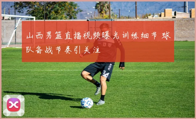 山西男篮直播视频曝光训练细节 球队备战节奏引关注